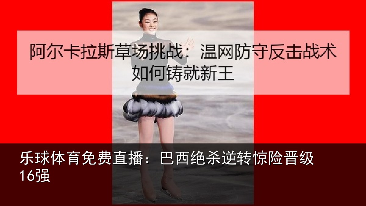 乐球体育免费直播:巴西绝杀逆转惊险晋级16强