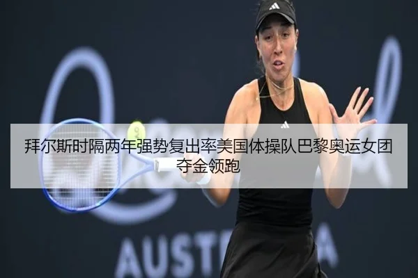 拜尔斯时隔两年强势复出率美国体操队巴黎奥运女团夺金领跑