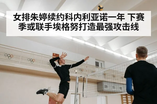 女排朱婷续约科内利亚诺一年 下赛季或联手埃格努打造最强攻击线